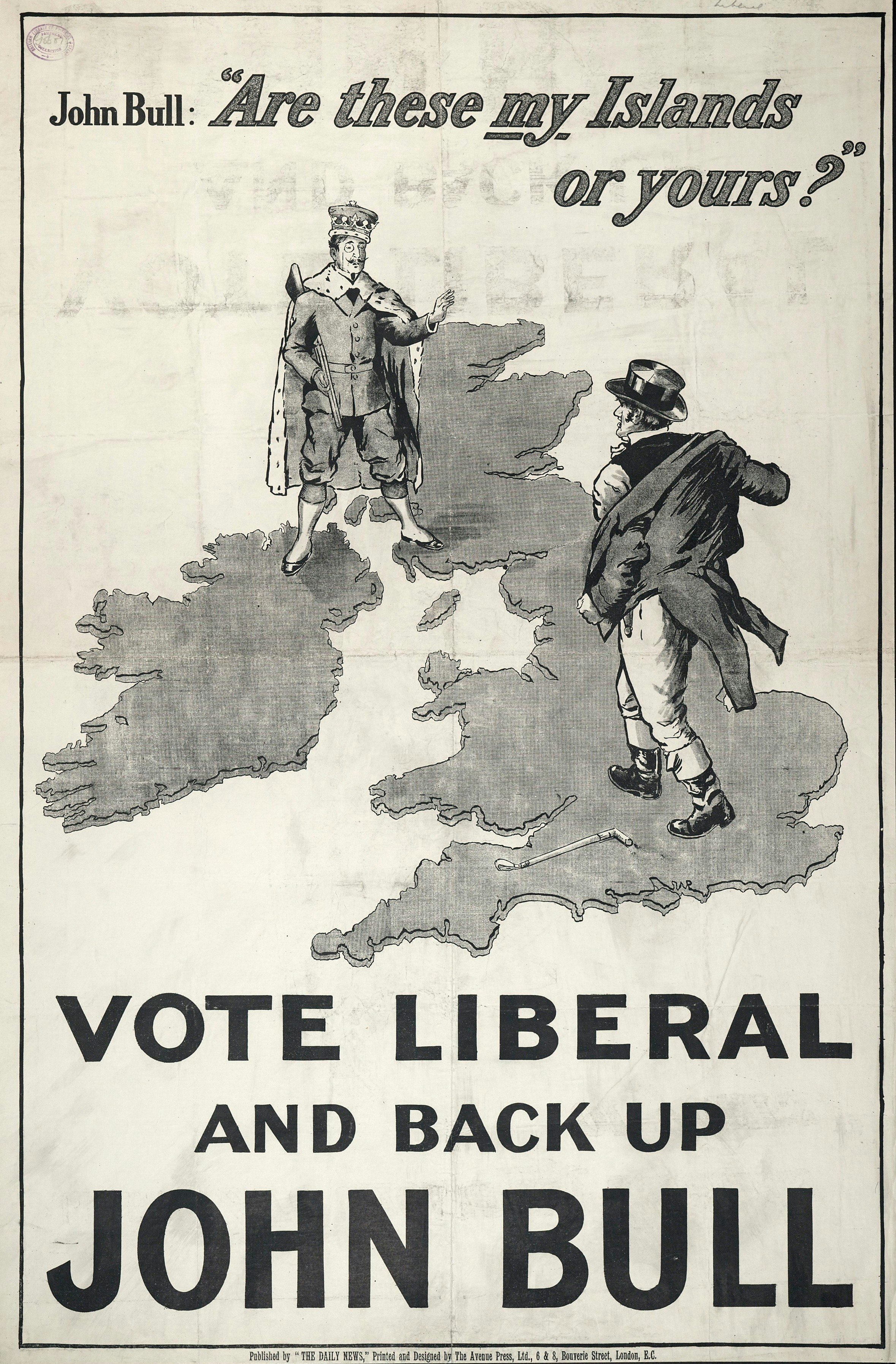 "John Bull: "Are these my Islands or yours?"" poster. John Bull is seen standing on an outline map of the British Isles (he stands squarely between London and the Midlands), facing a "Tory peer"-type who is dressed in hunting clothes, ermine-trimmed robes, and a monocle, and carrying a shotgun. The peer has one foot in Northern Ireland, and one in Scotland. John Bull is taking off his jacket, ready for a fight. The caption under the picture reads "Vote Liberal and back up John Bull". C1905-1910.