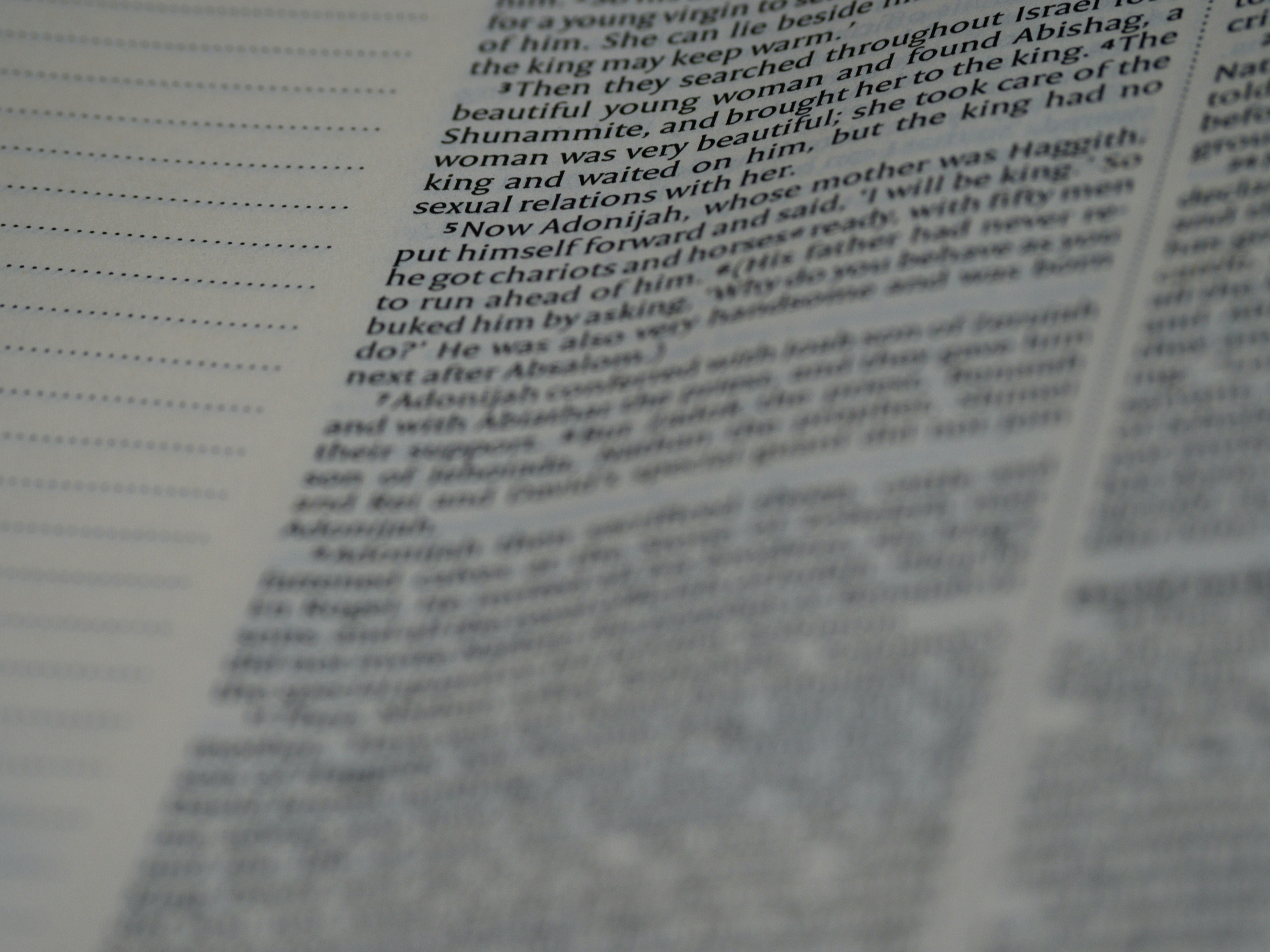 close up, bokeh, macro, blur, blurred background, close focus, bible, old testament, 1 kings, book of kings, kings, ספר מלכים‎, sêp̄er malḵîm,  hebrew bible, destruction of judah, babylon, babylonian exile, Deuteronomistic history, a history of Israel, rabbinic literature, shavuot, christian, judaism, history, text, reading, bible study, devotions, text, NIV, New International Version, type, typography, canon, christianity, holy scripture, holy bible, scripture,tanakh, nevi'im, ketuvim, septuagint, 